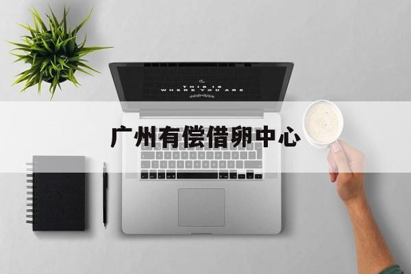 2025年最新广州有偿借卵中心推荐(今日分享广州供卵助孕私立医院)